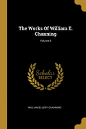 The Works Of William E. Channing; Volume 6