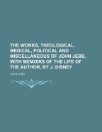 The Works, Theological, Medical, Political, and Miscellaneous, of John Jebb: With Memoirs of the Life of the Author