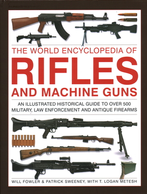 The World Encyclopedia of Rifles and Machine Guns: An Illustrated Historical Guide to Over 500 Military, Law Enforcement and Antique Firearms - Fowler, Will, and Sweeney, Patrick, and Metesh, T Logan