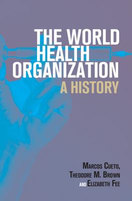 The World Health Organization: A History - Cueto, Marcos, and Brown, Theodore M., and Fee, Elizabeth