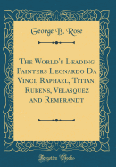 The World's Leading Painters Leonardo Da Vinci, Raphael, Titian, Rubens, Velasquez and Rembrandt (Classic Reprint)