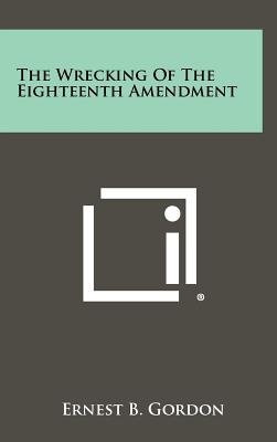 The Wrecking Of The Eighteenth Amendment - Gordon, Ernest B