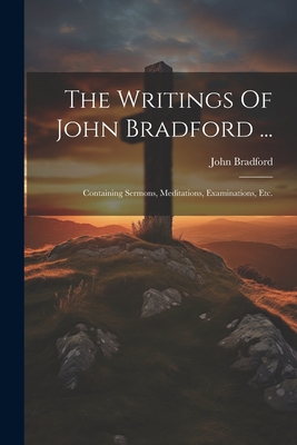 The Writings Of John Bradford ...: Containing Sermons, Meditations, Examinations, Etc. - Bradford, John