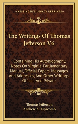 The Writings of Thomas Jefferson V6: Containing His Autobiography, Notes on Virginia, Parliamentary Manual, Official Papers, Messages and Addresses, and Other Writings, Official and Private - Jefferson, Thomas, and Lipscomb, Andrew a (Editor)
