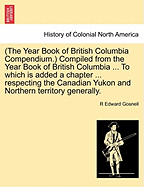 (The Year Book of British Columbia Compendium.) Compiled from the Year Book of British Columbia ... to Which Is Added a Chapter ... Respecting the Canadian Yukon and Northern Territory Generally. - Gosnell, R Edward