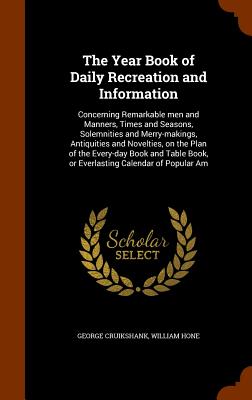 The Year Book of Daily Recreation and Information: Concerning Remarkable men and Manners, Times and Seasons, Solemnities and Merry-makings, Antiquities and Novelties, on the Plan of the Every-day Book and Table Book, or Everlasting Calendar of Popular Am - Cruikshank, George, and Hone, William