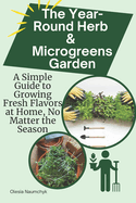 The Year-Round Herb & Microgreens Garden: A Simple Guide to Growing Fresh Flavors at Home, No Matter the Season