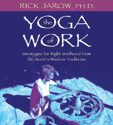 The Yoga of Work: Strategies for Right Livelihood from the World's Wisdom Traditions - Jarow, Rick, PH.D.