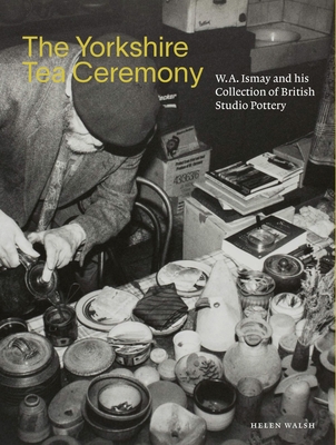 The Yorkshire Tea Ceremony: W. A. Ismay and His Collection of British Studio Pottery - Walsh, Helen