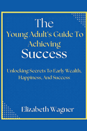 The Young Adult's Guide To Achieving Success: Unlocking Secrets To Early Wealth, Happiness, And Success