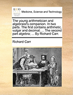 The Young Arithmetician and Algebraist's Companion: In Two Parts. the First Contains Arithmetic, Vulgar and Decimal; With Variety of Examples to Explain Each Rule: And the Method of Squaring Dimensions, Called Cross Multiplication; Extraction of the Squar