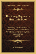 The Young Beginner's First Latin Book: Containing The Rudiments Of Grammar, Easy Grammatical Questions And Exercises, With Vocabularies (1879)
