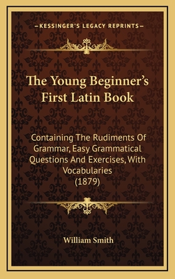 The Young Beginner's First Latin Book: Containing the Rudiments of Grammar, Easy Grammatical Questions and Exercises, with Vocabularies (1879) - Smith, William