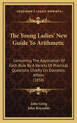 The Young Ladies' New Guide to Arithmetic: Containing the Application of Each Rule by a Variety of Practical Questions Chiefly on Domestic Affairs (1858) - Greig, John, and Reynolds, John (Editor)