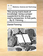 The Young Man's Book of Knowledge: Being a Proper Supplement to the Young Man's Companion. in Five Parts, ... by D. Fenning, ...