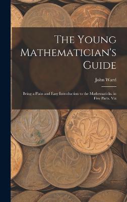 The Young Mathematician's Guide: Being a Plain and Easy Introduction to the Mathematicks. in Five Parts. Viz - Ward, John