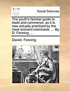 The Youth's Familiar Guide to Trade and Commerce, as It Is Now Actually Practised by the Most Eminent Merchants. ... by D. Fenning,