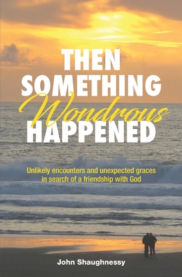 Then Something Wondrous Happened: Unlikely encounters and unexpected graces in search of a friendship with God - Shaughnessy, John