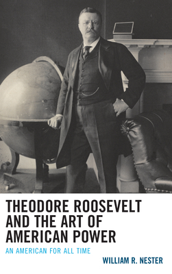 Theodore Roosevelt and the Art of American Power: An American for All Time - Nester, William R