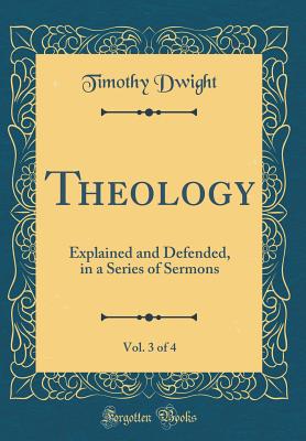 Theology, Vol. 3 of 4: Explained and Defended, in a Series of Sermons (Classic Reprint) - Dwight, Timothy