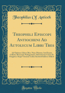 Theophili Episcopi Antiocheni Ad Autolycum Libri Tres: Ad Optimos Libros Mss. Nunc Primum Aut Denuo Collatos Recensuit Prolegomenis Adnotatione Critica Et Exegetica Atque Versione Latina Instruxit Indices Adiecit (Classic Reprint)