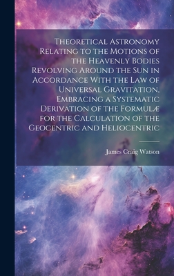Theoretical Astronomy Relating to the Motions of the Heavenly Bodies Revolving Around the Sun in Accordance With the Law of Universal Gravitation, Embracing a Systematic Derivation of the Formul for the Calculation of the Geocentric and Heliocentric - Watson, James Craig