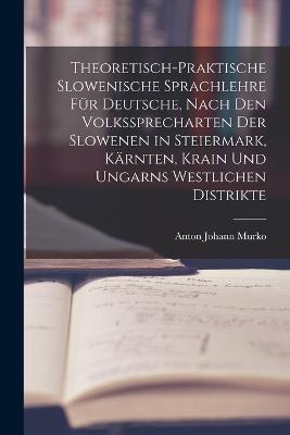 Theoretisch-praktische Slowenische Sprachlehre fr Deutsche, Nach den Volkssprecharten der Slowenen in Steiermark, Krnten, Krain und Ungarns westlichen Distrikte - Murko, Anton Johann