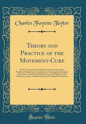 Theory and Practice of the Movement-Cure: Or the Treatment of Lateral Curvature of the Spine; Paralysis; Indigestion; Constipation; Consumption; Angular Curvatures, and Other Deformities; And Other Chronic Affections, by the Swedish System of Localized Mo - Taylor, Charles Fayette