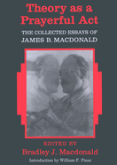 Theory as a Prayerful ACT: The Collected Essays of James B. MacDonald - Edited by Bradley J. MacDonald