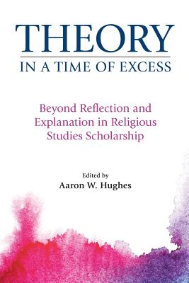 Theory in a Time of Excess: Beyond Reflection and Explanation in Religious Studies Scholarship - Hughes, Aaron W. (Editor)