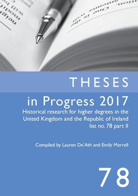 Theses in Progress 2017: Historical Research for Higher Degrees in the United Kingdom and the Republic of Ireland List No. 78 Part II: Volume 78 - De'ath, Lauren (Compiled by), and Morrell, Emily (Compiled by)
