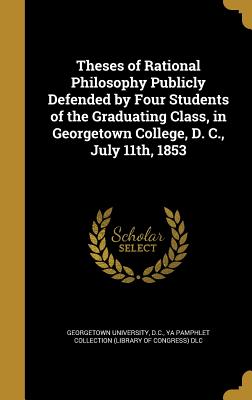 Theses of Rational Philosophy Publicly Defended by Four Students of the Graduating Class, in Georgetown College, D. C., July 11th, 1853 - Georgetown University, D C (Creator), and Ya Pamphlet Collection (Library of Congr (Creator)