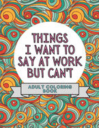 Things I Want To Say At Work But Can't: Adult Coloring Book: Stress Relievers For Adults at Work Gag Gift For Co-Workers