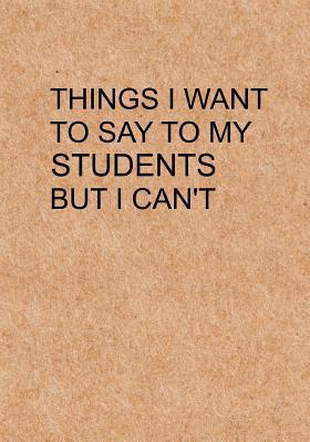 Things I Want to Say To My Students But I Can't: Notebook, Funny Quote Journal with simple brown Cover - Humorous funny Teacher gag gift - Lol Journals