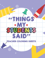 Things My Students Said Teacher Coloring Sheets: Funny Teacher Appreciation Coloring Book With Quotes From Students, Coloring Pages For Adult Relaxation