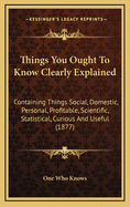 Things You Ought to Know Clearly Explained: Containing Things Social, Domestic, Personal, Profitable, Scientific, Statistical, Curious and Useful (1877)