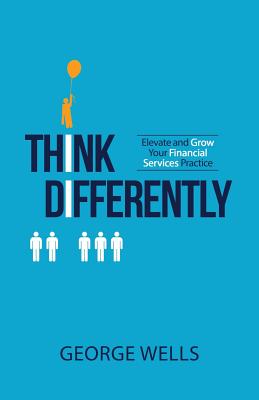 Think Differently: Elevate and Grow Your Financial Services Practice - Wells, George