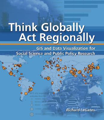 Think Globally, ACT Regionally: GIS and Data Visualization for Social Science and Public Policy Research - LeGates, Richard T