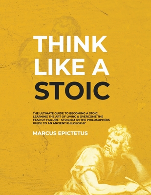 Think Like a Stoic: The Ultimate Guide to Becoming a Stoic, Learning the Art of Living & Overcome the Fear of Failure - Stoicism 101 the Philosophers Guide to an Ancient Philosophy - Epictetus, Marcus