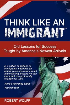 Think Like an Immigrant--Old Lessons for Success Taught by America's Newest Arrivals - Wolff, Robert