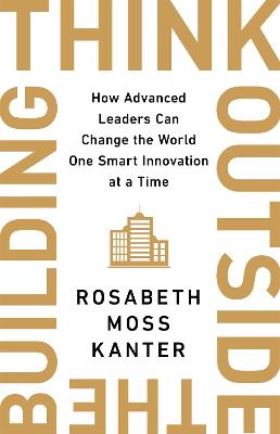 Think Outside The Building: How Advanced Leaders Can Change the World One Smart Innovation at a Time - Kanter, Rosabeth Moss
