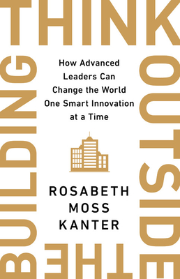 Think Outside the Building: How Advanced Leaders Can Change the World One Smart Innovation at a Time - Kanter, Rosabeth Moss