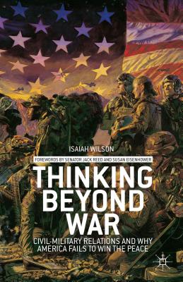 Thinking Beyond War: Civil-Military Relations and Why America Fails to Win the Peace - Wilson, I