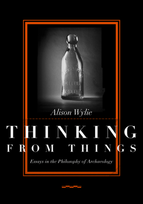 Thinking from Things: Essays in the Philosophy of Archaeology - Wylie, Alison