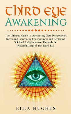 Third Eye Awakening: The Ultimate Guide to Discovering New Perspectives, Increasing Awareness, Consciousness and Achieving Spiritual Enlightenment Through the Powerful Lens of the Third Eye - Hughes, Ella