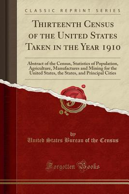 Thirteenth Census of the United States Taken in the Year 1910: Abstract of the Census, Statistics of Population, Agriculture, Manufactures and Mining for the United States, the States, and Principal Cities (Classic Reprint) - Census, United States Bureau of the