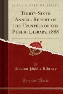 Thirty-Sixth Annual Report of the Trustees of the Public Library, 1888 (Classic Reprint)