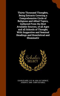 Thirty Thousand Thoughts, Being Extracts Covering a Comprehensive Circle of Religious and Allied Topics, Gathered From the Best Available Sources, of all Ages and all Schools of Thought; With Suggestive and Seminal Headings and Homiletical and Illuminativ - Neil, Charles, and Spence, H D M 1836-1917, and Exell, Joseph S 1849- Joint Ed