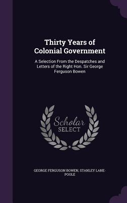 Thirty Years of Colonial Government: A Selection From the Despatches and Letters of the Right Hon. Sir George Ferguson Bowen - Bowen, George Ferguson, Sir, and Lane-Poole, Stanley