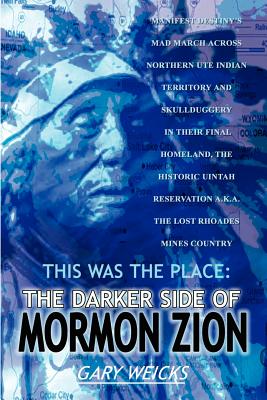 This Was the Place: The Darker Side of Mormon Zion: Manifest Destiny's Mad March Across Northern Ute Indian Territory and Skullduggery in Their Final Homeland, the Historic Uintah Reservation A.K.A. the Lost Rhoades Mines Country - Weicks, Gary